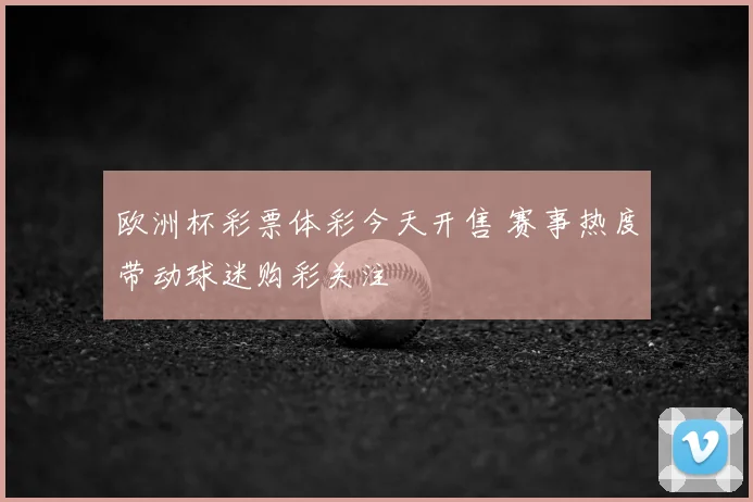 欧洲杯彩票体彩今天开售 赛事热度带动球迷购彩关注