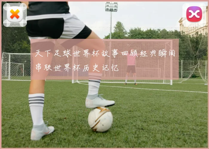 天下足球世界杯故事回顾经典瞬间串联世界杯历史记忆