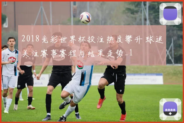 2018竞彩世界杯投注热度攀升 球迷关注赛事赛程与结果走势_1