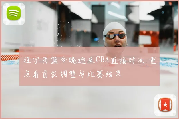 辽宁男篮今晚迎来CBA直播对决 重点看首发调整与比赛结果