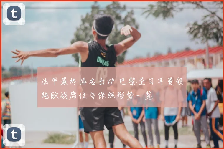 法甲最终排名出炉 巴黎圣日耳曼领跑欧战席位与保级形势一览