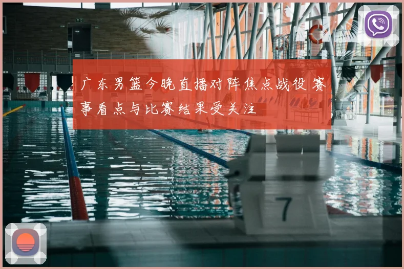 广东男篮今晚直播对阵焦点战役 赛事看点与比赛结果受关注