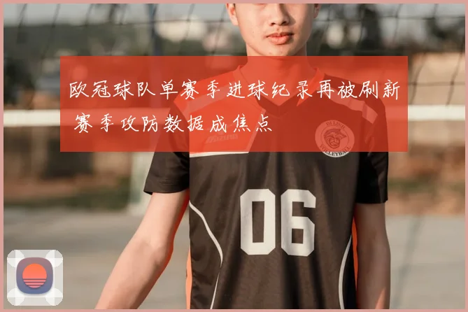 欧冠球队单赛季进球纪录再被刷新 赛季攻防数据成焦点