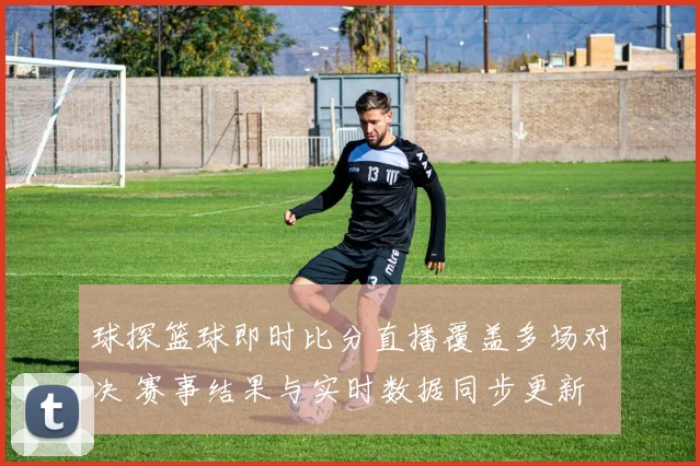 球探篮球即时比分直播覆盖多场对决 赛事结果与实时数据同步更新