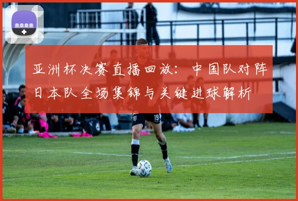 亚洲杯决赛直播回放：中国队对阵日本队全场集锦与关键进球解析