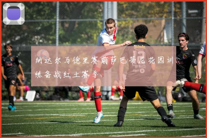 纳达尔马德里赛前萨巴蒂尼花园训练备战红土赛季