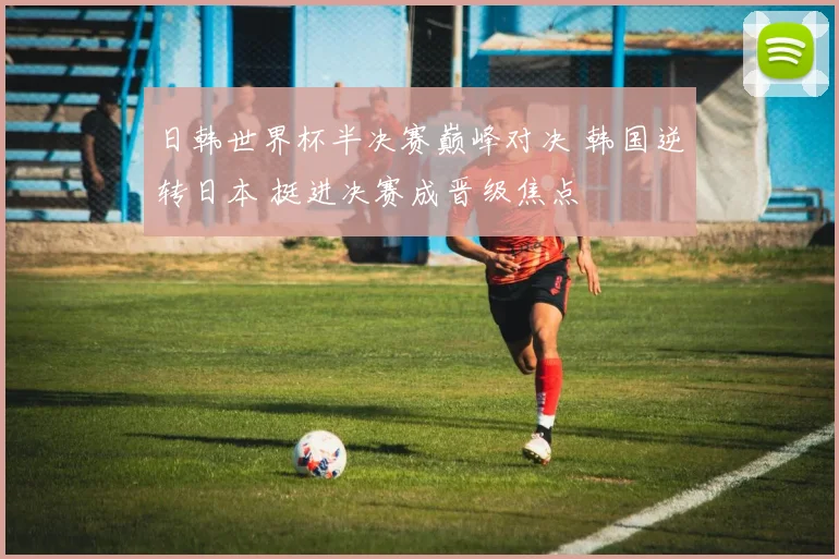 日韩世界杯半决赛巅峰对决 韩国逆转日本 挺进决赛成晋级焦点
