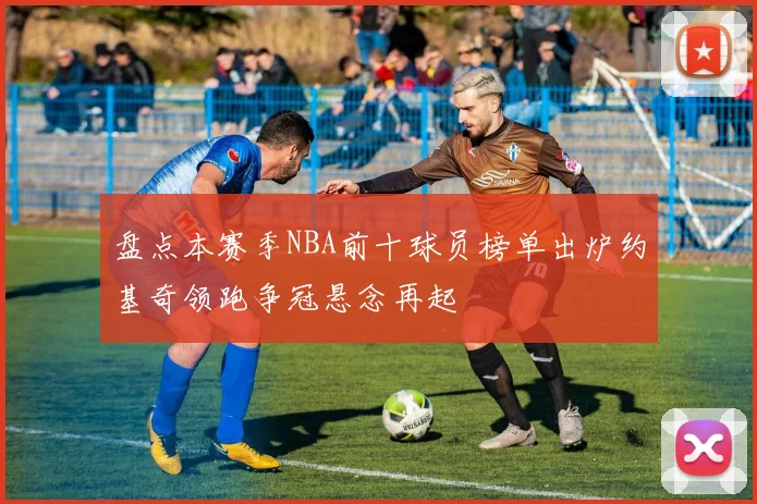 盘点本赛季NBA前十球员榜单出炉约基奇领跑争冠悬念再起