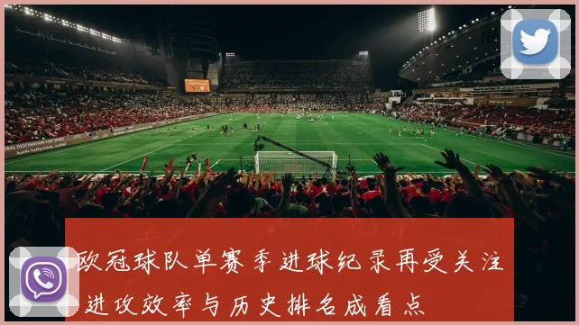 欧冠球队单赛季进球纪录再受关注 进攻效率与历史排名成看点