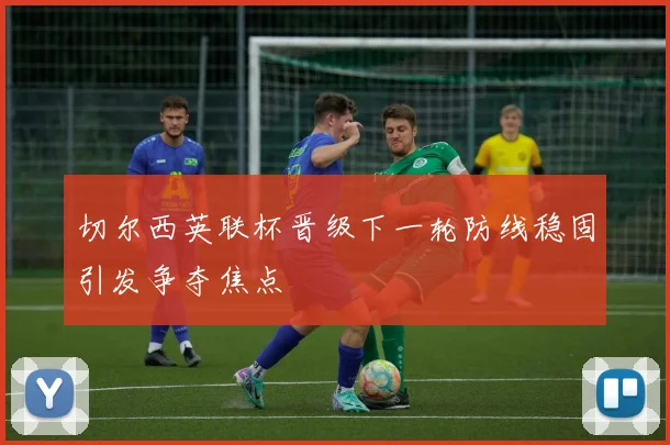 切尔西英联杯晋级下一轮防线稳固引发争夺焦点