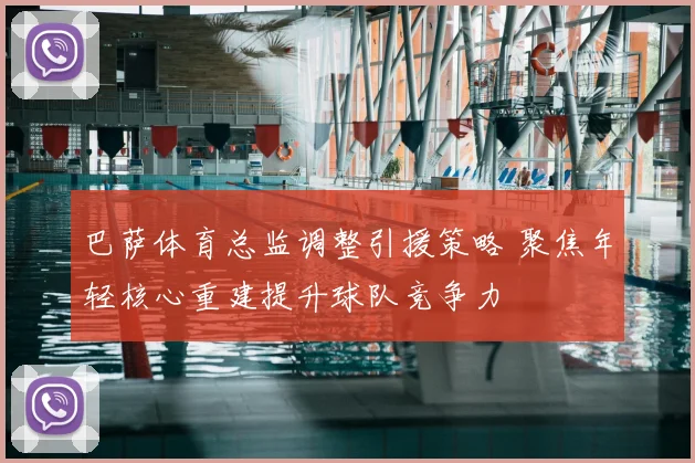 巴萨体育总监调整引援策略 聚焦年轻核心重建提升球队竞争力