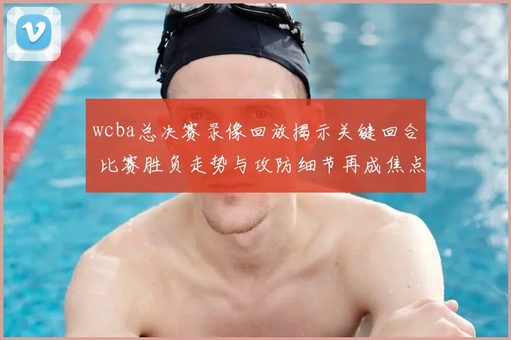wcba总决赛录像回放揭示关键回合 比赛胜负走势与攻防细节再成焦点