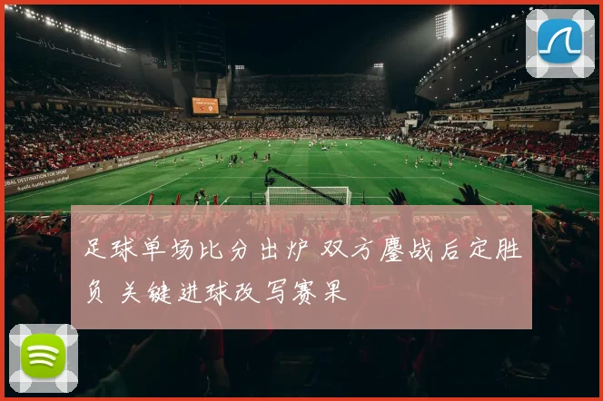 足球单场比分出炉 双方鏖战后定胜负 关键进球改写赛果