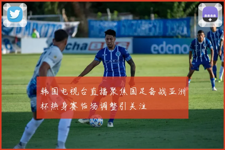 韩国电视台直播聚焦国足备战亚洲杯热身赛临场调整引关注