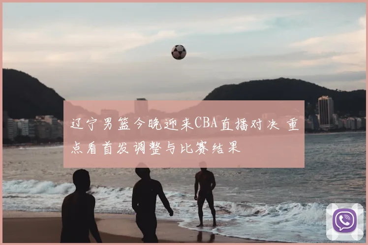 辽宁男篮今晚迎来CBA直播对决 重点看首发调整与比赛结果