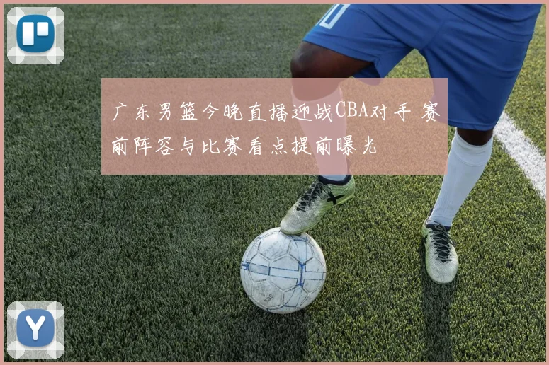 广东男篮今晚直播迎战CBA对手 赛前阵容与比赛看点提前曝光