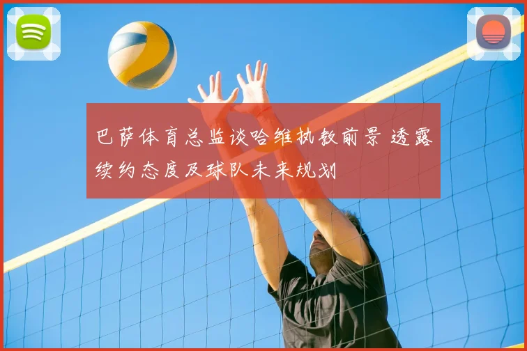 巴萨体育总监谈哈维执教前景 透露续约态度及球队未来规划