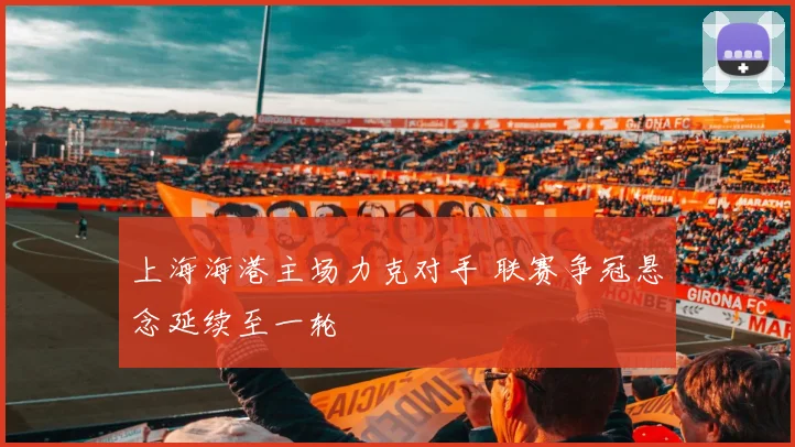 上海海港主场力克对手 联赛争冠悬念延续至一轮