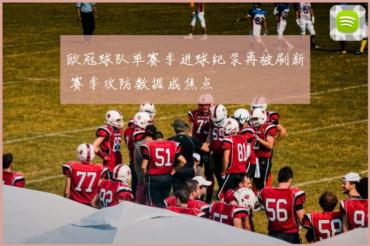 欧冠球队单赛季进球纪录再被刷新 赛季攻防数据成焦点