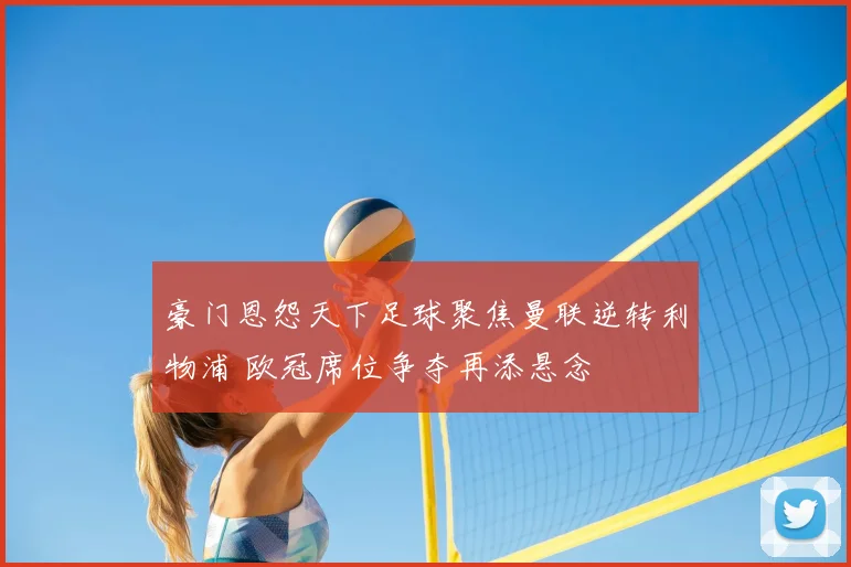 豪门恩怨天下足球聚焦曼联逆转利物浦 欧冠席位争夺再添悬念