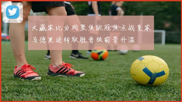 大嬴家比分网聚焦欧冠焦点战皇家马德里逆转取胜晋级前景升温