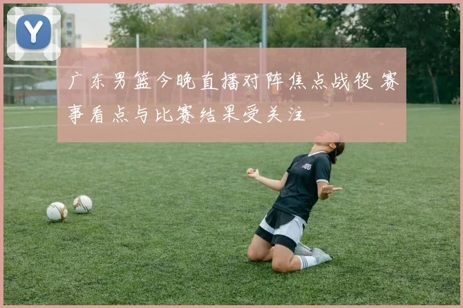 广东男篮今晚直播对阵焦点战役 赛事看点与比赛结果受关注